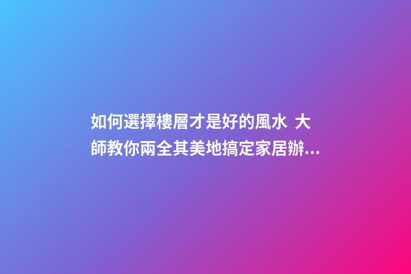 如何選擇樓層才是好的風水  大師教你兩全其美地搞定家居辦公風水
